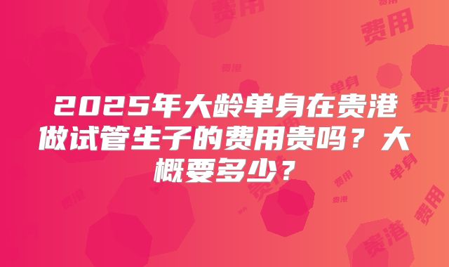 2025年大龄单身在贵港做试管生子的费用贵吗？大概要多少？