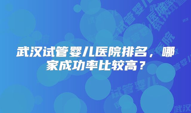 武汉试管婴儿医院排名,哪家成功率比较高?