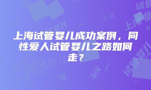 上海试管婴儿成功案例,同性爱人试管婴儿之路如何走?