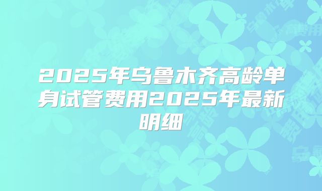 2025年乌鲁木齐高龄单身试管费用2025年最新明细