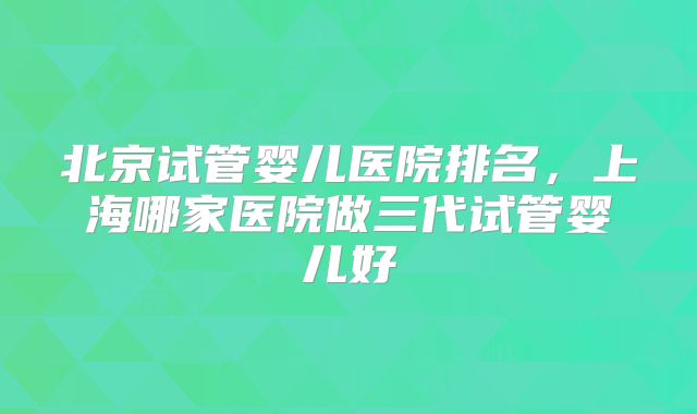 北京试管婴儿医院排名,上海哪家医院做三代试管婴儿好