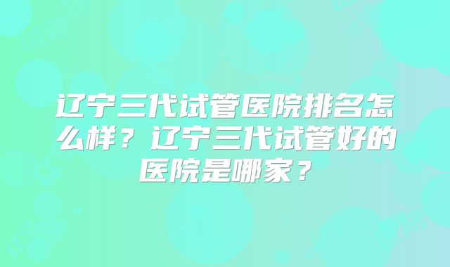 辽宁三代试管医院排名怎么样？辽宁三代试管好的医院是哪家？