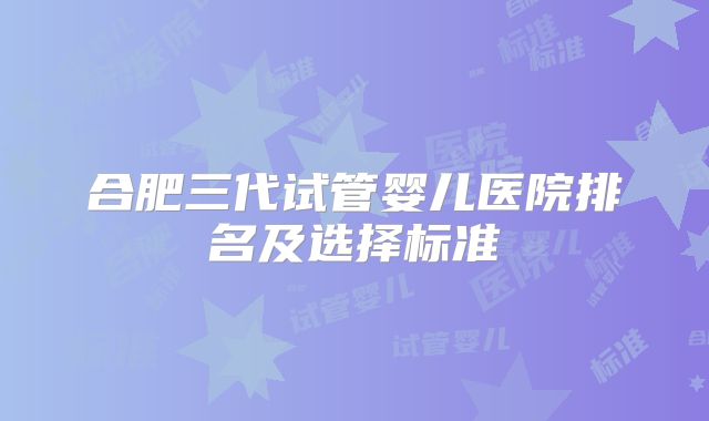 合肥三代试管婴儿医院排名及选择标准