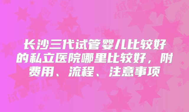 长沙三代试管婴儿比较好的私立医院哪里比较好，附费用、流程、注意事项