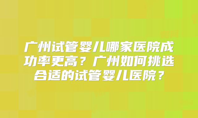 广州试管婴儿哪家医院成功率更高?广州如何挑选合适的试管婴儿医院?