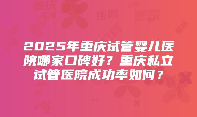 2025年重庆试管婴儿医院哪家口碑好？重庆私立试管医院成功率如何？