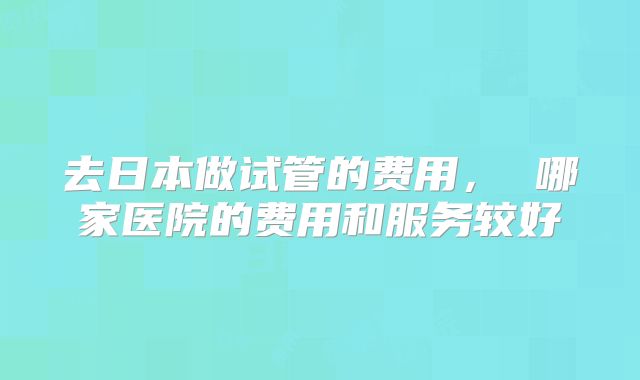 去日本做试管的费用， 哪家医院的费用和服务较好