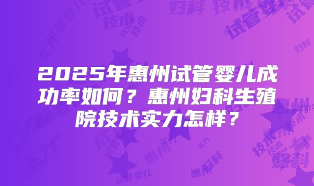 2025年惠州试管婴儿成功率如何？惠州妇科生殖院技术实力怎样？