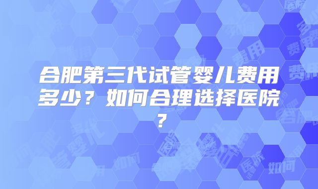 合肥第三代试管婴儿费用多少？如何合理选择医院？