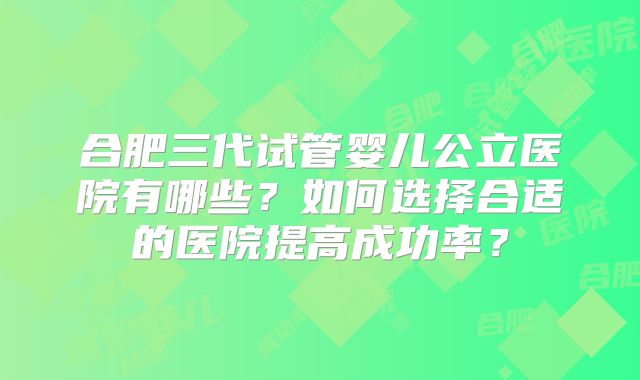 合肥三代试管婴儿公立医院有哪些?如何选择合适的医院提高成功率?