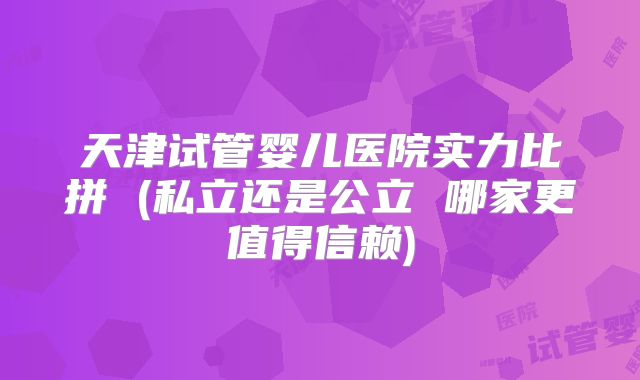 天津试管婴儿医院实力比拼 (私立还是公立 哪家更值得信赖)
