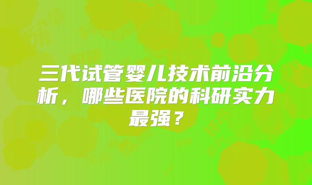 三代试管婴儿技术前沿分析，哪些医院的科研实力最强？