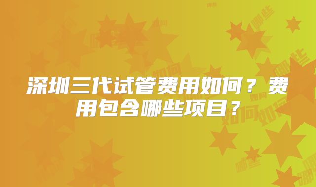 深圳三代试管费用如何?费用包含哪些项目?