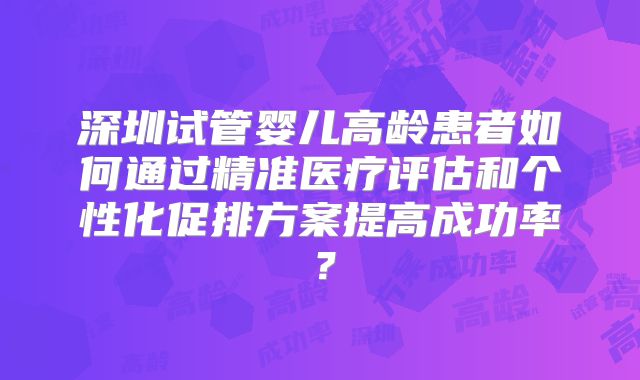 深圳试管婴儿高龄患者如何通过精准医疗评估和个性化促排方案提高成功率?