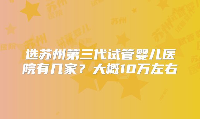 选苏州第三代试管婴儿医院有几家？大概10万左右