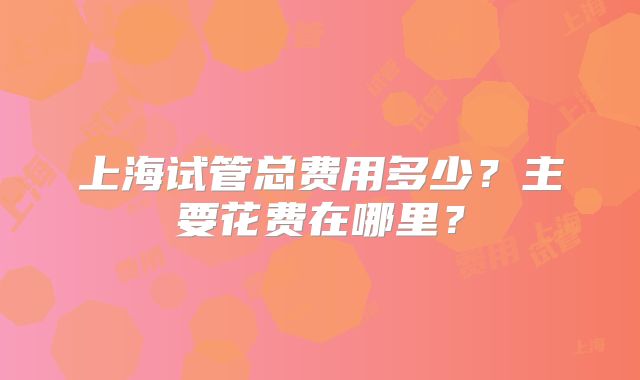 上海试管总费用多少?主要花费在哪里?