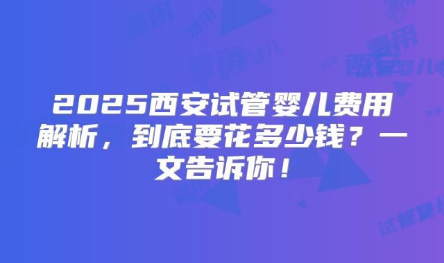2025西安试管婴儿费用解析，到底要花多少钱？一文告诉你！