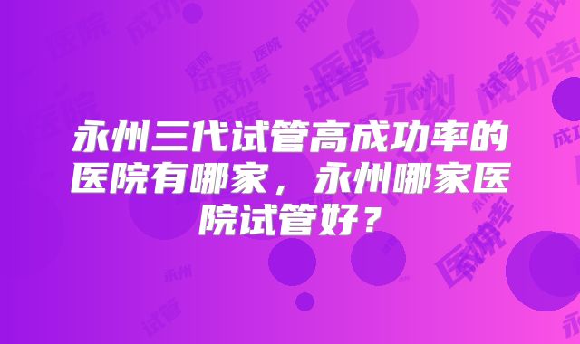 永州三代试管高成功率的医院有哪家,永州哪家医院试管好?