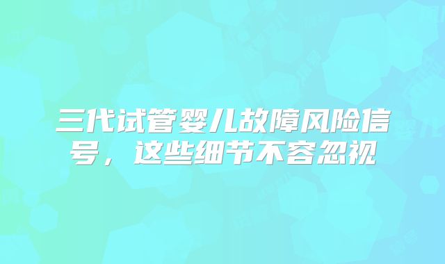 三代试管婴儿故障风险信号,这些细节不容忽视