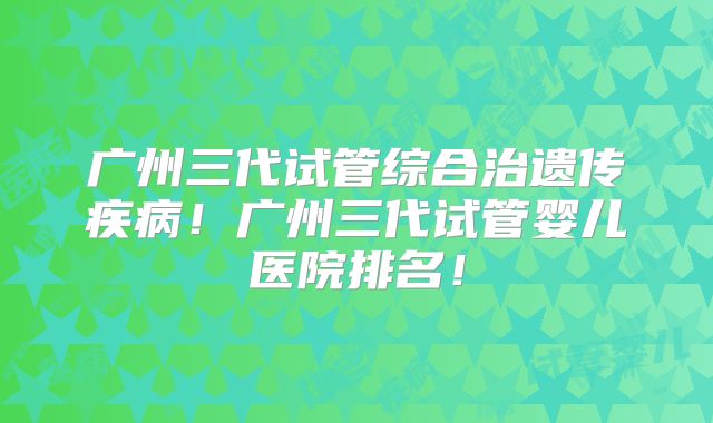 广州三代试管综合治遗传疾病!广州三代试管婴儿医院排名!