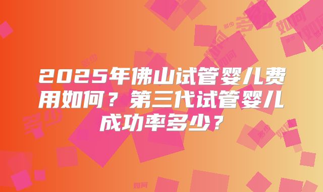 2025年佛山试管婴儿费用如何？第三代试管婴儿成功率多少？