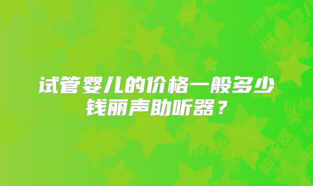 试管婴儿的价格一般多少钱丽声助听器?