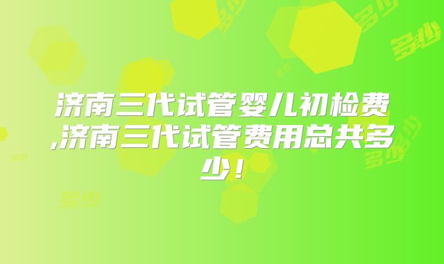 济南三代试管婴儿初检费,济南三代试管费用总共多少!