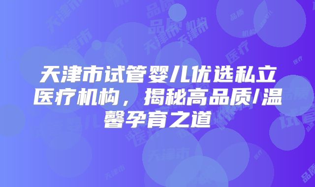 天津市试管婴儿优选私立医疗机构，揭秘高品质/温馨孕育之道