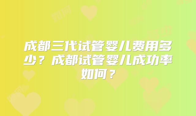 成都三代试管婴儿费用多少？成都试管婴儿成功率如何？