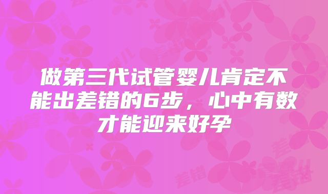 做第三代试管婴儿肯定不能出差错的6步，心中有数才能迎来好孕