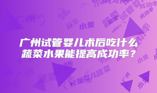广州试管婴儿术后吃什么蔬菜水果能提高成功率？