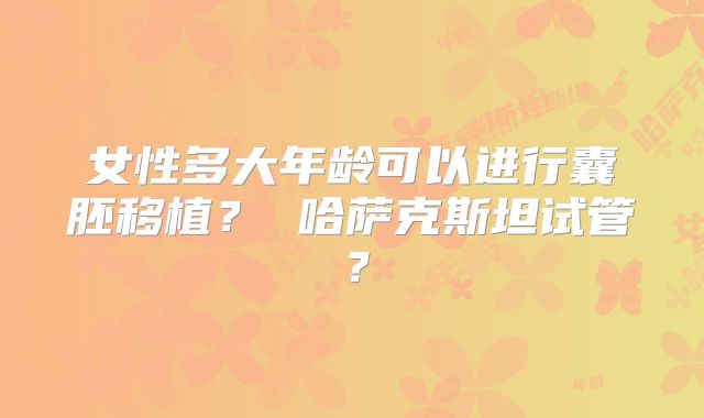 女性多大年龄可以进行囊胚移植? 哈萨克斯坦试管?