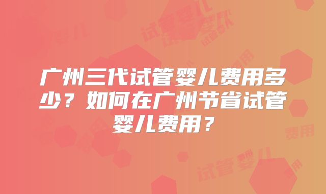广州三代试管婴儿费用多少？如何在广州节省试管婴儿费用？