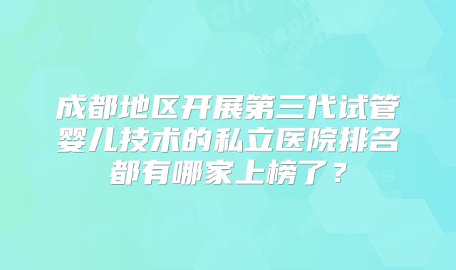 成都地区开展第三代试管婴儿技术的私立医院排名都有哪家上榜了?