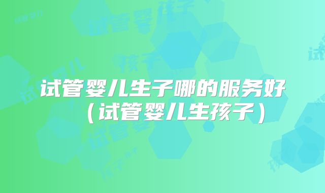 试管婴儿生子哪的服务好(试管婴儿生孩子)
