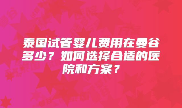 泰国试管婴儿费用在曼谷多少？如何选择合适的医院和方案？
