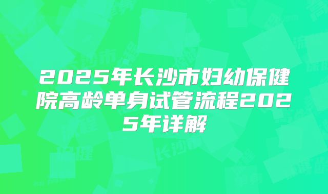 2025年长沙市妇幼保健院高龄单身试管流程2025年详解