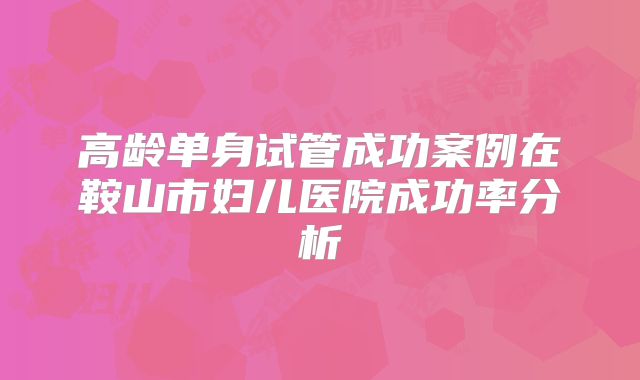 高龄单身试管成功案例在鞍山市妇儿医院成功率分析