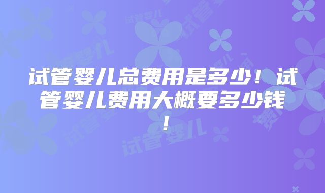 试管婴儿总费用是多少！试管婴儿费用大概要多少钱！