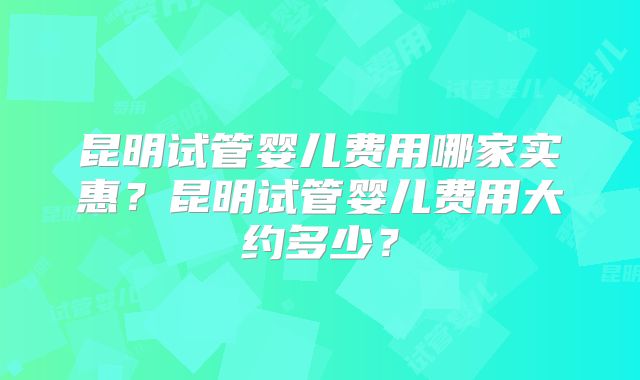 昆明试管婴儿费用哪家实惠？昆明试管婴儿费用大约多少？