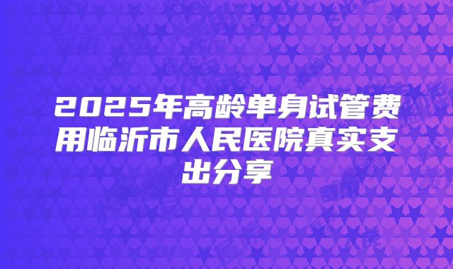 2025年高龄单身试管费用临沂市人民医院真实支出分享