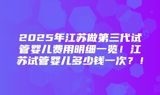 2025年江苏做第三代试管婴儿费用明细一览！江苏试管婴儿多少钱一次？！