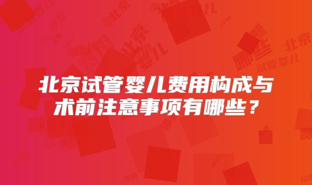 北京试管婴儿费用构成与术前注意事项有哪些？