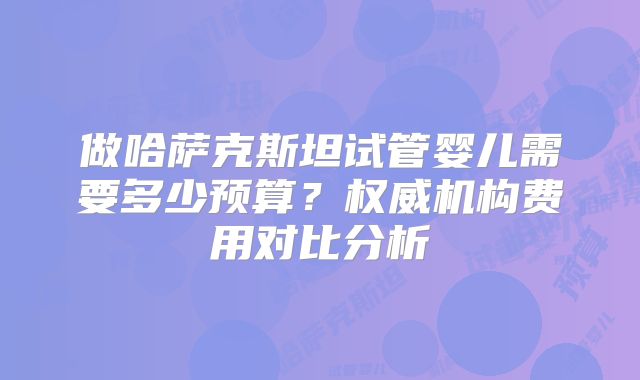 做哈萨克斯坦试管婴儿需要多少预算?权威机构费用对比分析