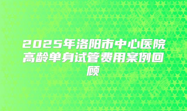 2025年洛阳市中心医院高龄单身试管费用案例回顾