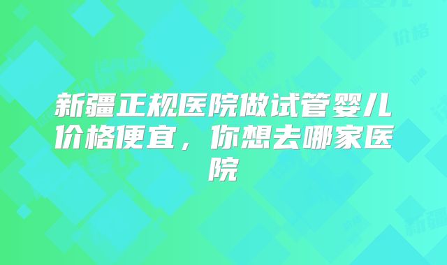 新疆正规医院做试管婴儿价格便宜,你想去哪家医院