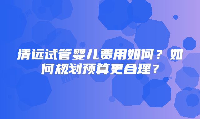 清远试管婴儿费用如何?如何规划预算更合理?