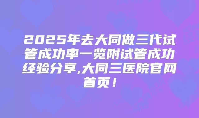 2025年去大同做三代试管成功率一览附试管成功经验分享,大同三医院官网首页！