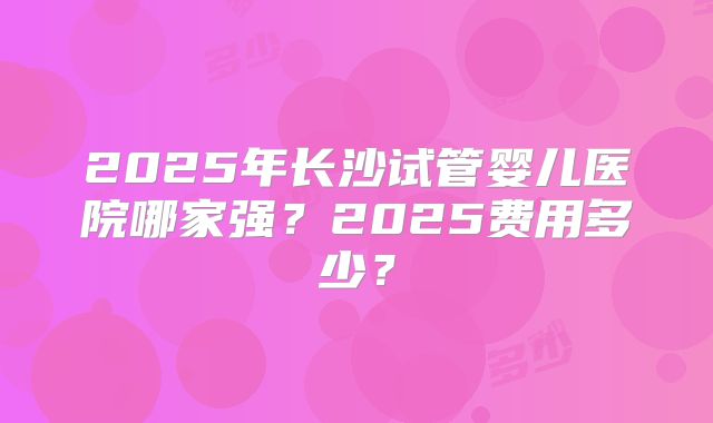2025年长沙试管婴儿医院哪家强?2025费用多少?