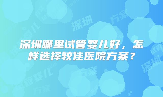 深圳哪里试管婴儿好,怎样选择较佳医院方案?